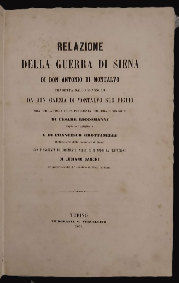 RELAZIONE DELLA GUERRA DI SIENA di... Tradotta dallo spagnolo da Don Garzia di Montalvo suo figlio ora per la prima volta pubblicata per cura e con note di Cesare Riccomanni Capitano d'artiglieria e di Francesco Grottanelli bibliotecario della Comunale di Siena. Con l'aggiunta di documenti inediti e di apposita prefazione di Luciano Bianchi archivista del R. Archivio di Stato in Siena.